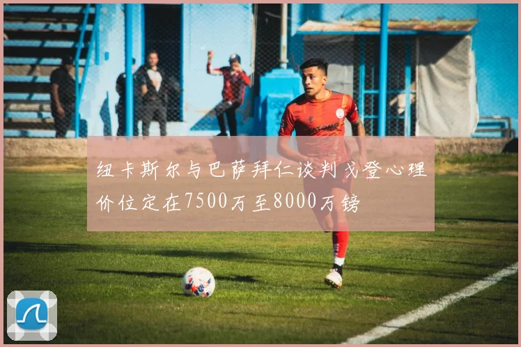 纽卡斯尔与巴萨拜仁谈判戈登心理价位定在7500万至8000万镑