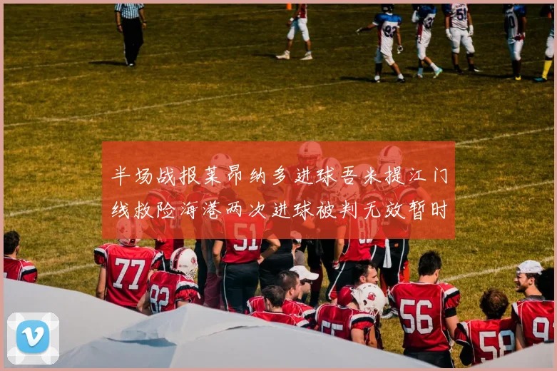 半场战报莱昂纳多进球吾米提江门线救险海港两次进球被判无效暂时1-0领先玉昆