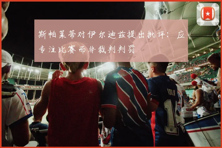 斯帕莱蒂对伊尔迪兹提出批评：应专注比赛而非裁判判罚