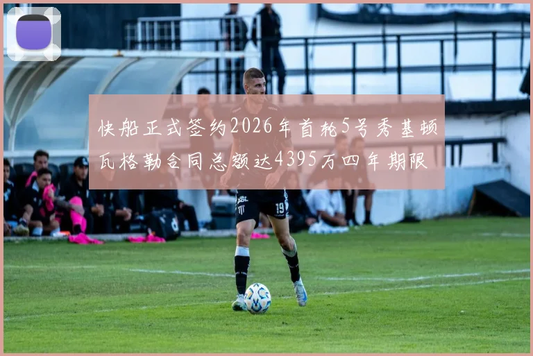 快船正式签约2026年首轮5号秀基顿瓦格勒合同总额达4395万四年期限