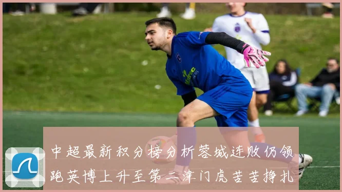 中超最新积分榜分析蓉城连败仍领跑英博上升至第二津门虎苦苦挣扎垫底