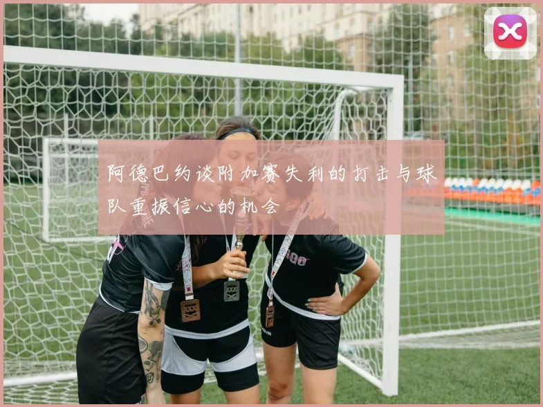 阿德巴约谈附加赛失利的打击与球队重振信心的机会