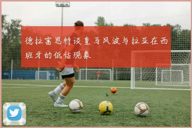 德拉富恩特谈皇马风波与拉亚在西班牙的低估现象